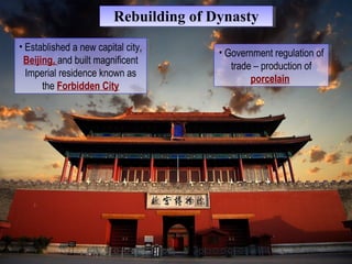 RReebbuuiillddiinngg ooff DDyynnaassttyy 
• Established a new capital city, 
Beijing, and built magnificent 
Imperial residence known as 
• Established a new capital city, 
Beijing, and built magnificent 
Imperial residence known as 
the Forbidden City 
the Forbidden City 
• Government regulation of 
trade – production of 
• Government regulation of 
trade – production of 
porcelain 
porcelain 
 