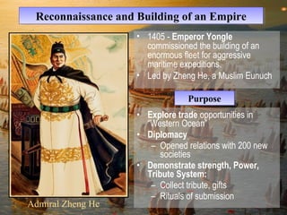 RReeccoonnnnaaiissssaannccee aanndd BBuuiillddiinngg ooff aann EEmmppiirree 
• Explore trade opportunities in 
“Western Ocean” 
• Diplomacy 
– Opened relations with 200 new 
societies 
• Demonstrate strength, Power, 
Tribute System: 
– Collect tribute, gifts 
– Rituals of submission 
Admiral Zheng He 
• 1405 - Emperor Yongle 
commissioned the building of an 
enormous fleet for aggressive 
maritime expeditions. 
• Led by Zheng He, a Muslim Eunuch 
PPuurrppoossee 
 
