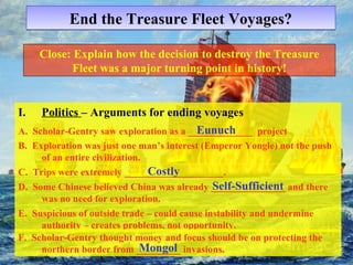 End tthhee TTrreeaassuurree FFlleeeett VVooyyaaggeess?? 
Close: Explain how the decision to destroy the Treasure 
Fleet was a major turning point in history! 
I. Politics – Arguments for ending voyages 
A. Scholar-Gentry saw exploration as a _____________ Eunuch 
project 
B. Exploration was just one man’s interest (Emperor Yongle) not the push 
of an entire civilization. 
Costly 
C. Trips were extremely ____________________. 
Self-Sufficient 
D. Some Chinese believed China was already _______________ and there 
was no need for exploration. 
E. Suspicious of outside trade – could cause instability and undermine 
authority – creates problems, not opportunity. 
F. Scholar-Gentry thought money and focus should be on protecting the 
northern border from _M__o_n__g_o_l_ invasions. 
 