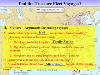 End tthhee TTrreeaassuurree FFlleeeett VVooyyaaggeess?? 
II. Culture – Arguments for ending voyages 
A. Scholar-Gentry believed ________ land 
was primary form of wealth 
B. Farming was more noble than trading. 
Family Shrine 
1. Merchants could not keep up a ________________ 
2. Merchants could not perform religious rituals for ancestors 
overseas 
3. Merchants live off other people’s hard work – parasites 
C. Scholars thought that inferiors should seek superiors 
D. Neoconfucianism did not have _______________ impulse of Christianity 
or Islam. 
Missionary 
 