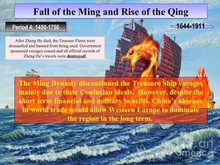 Fall ooff tthhee MMiinngg aanndd RRiissee ooff tthhee QQiinngg 
PPeerrioiodd 4 4: :1 1445500-1-1775500 1644-1911 
After Zheng He died, the Treasure Fleets were 
dismantled and banned from being used. Government 
sponsored voyages ceased and all official records of 
Zheng He’s travels were destroyed! 
The Ming Dynasty discontinued the Treasure Ship voyages 
mainly due to their Confucian ideals. However, despite the 
short term financial and military benefits, China’s absence 
in world trade would allow Western Europe to dominate 
the region in the long term. 
 