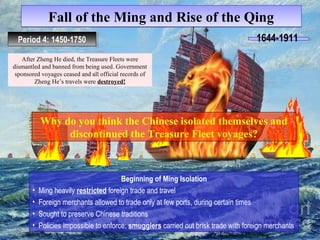 Fall ooff tthhee MMiinngg aanndd RRiissee ooff tthhee QQiinngg 
PPeerrioiodd 4 4: :1 1445500-1-1775500 1644-1911 
After Zheng He died, the Treasure Fleets were 
dismantled and banned from being used. Government 
sponsored voyages ceased and all official records of 
Zheng He’s travels were destroyed! 
Why do you think the Chinese isolated themselves and 
discontinued the Treasure Fleet voyages? 
Beginning of Ming Isolation 
• Ming heavily restricted foreign trade and travel 
• Foreign merchants allowed to trade only at few ports, during certain times 
• Sought to preserve Chinese traditions 
• Policies impossible to enforce; smugglers carried out brisk trade with foreign merchants 
 