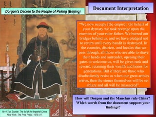 DDooccuummeenntt IInntteerrpprreettaattiioonn DDoorrggoonn’s’s D Deeccrreeee t oto t hthee P Peeoopplele o of fP Peekkiningg ( B(Beeijiijningg)) 
1644 Top Source: The fall of the Imperial China. 
1644 Top Source: The fall of the Imperial China. 
New York: The Free Press. 1975: 81. 
New York: The Free Press. 1975: 81. 
“We now occupy [the empire]. On behalf of 
your dynasty we took revenge upon the 
enemies of your ruler-father. We burned our 
bridges behind us, and we have pledged not 
to return until every bandit is destroyed. In 
the counties, districts, and locales that we 
pass through, all those who are able to shave 
their heads and surrender, opening their 
gates to welcome us, will be given rank and 
reward, retaining their wealth and honor for 
generations. But if there are those who 
disobediently resist us when our great armies 
arrive, then the stones themselves will be set 
ablaze and all will be massacred”. 
How will Dorgon and the Manchus rule China? 
Which words from the document support your 
How will Dorgon and the Manchus rule China? 
Which words from the document support your 
findings? 
findings? 
 