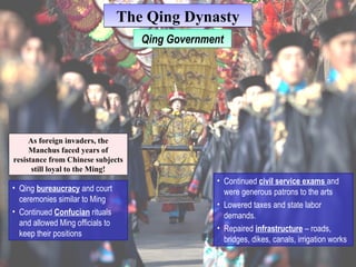 TThhee QQiinngg DDyynnaassttyy 
As foreign invaders, the 
Manchus faced years of 
resistance from Chinese subjects 
still loyal to the Ming! 
• Qing bureaucracy and court 
ceremonies similar to Ming 
• Continued Confucian rituals 
and allowed Ming officials to 
keep their positions 
QQiningg G Goovveerrnnmmeenntt 
• Continued civil service exams and 
were generous patrons to the arts 
• Lowered taxes and state labor 
demands. 
• Repaired infrastructure – roads, 
bridges, dikes, canals, irrigation works 
 