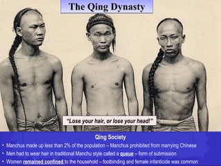 TThhee QQiinngg DDyynnaassttyy 
“Lose your hair, or lose your head!” 
Qing Society 
• Manchus made up less than 2% of the population – Manchus prohibited from marrying Chinese 
• Men had to wear hair in traditional Manchu style called a queue – form of submission 
• Women remained confined to the household – footbinding and female infanticide was common 
 