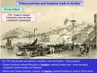 Ethnocentrism and IIssoollaattiioonn lleeaaddss ttoo ddeecclliinnee 
PPoortr tc citiyty o of fM Maaccaaoo 
1724 – Emperor banned 
Christianity when the Pope 
condemned Confucianism 
• By 1750, Qing Dynasty was declining– corruption, crime and banditry – rising population 
• Emperor Qianlong continued Ming policy of isolation, restricting foreign trade – some merchants, 
compradors, became wealthy and influential 
• Manchu saw Chinese civilization, products, as superior, expected foreigners to trade on China’s terms 
 