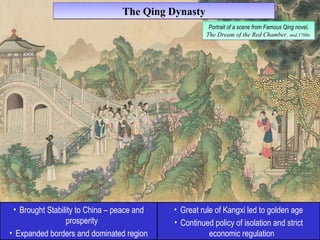 TThhee QQiinngg DDyynnaassttyy 
• Brought Stability to China – peace and 
prosperity 
• Expanded borders and dominated region 
Portrait of a scene from Famous Qing novel, 
The Dream of the Red Chamber, mid 1700s 
Portrait of a scene from Famous Qing novel, 
The Dream of the Red Chamber, mid 1700s 
• Great rule of Kangxi led to golden age 
• Continued policy of isolation and strict 
economic regulation 
