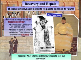 RReeccoovveerryy aanndd RReeppaaiirr 
TThhee N Neeww M Miningg D Dyynnaassttyy l oloookkeedd t too i titss p paasstt t too e ennhhaannccee i titss f fuuttuurree!! 
• Focus on strong Centralized Government 
– Recovered Order 
• Focus on strong Centralized Government 
– Recovered Order 
• Reintroduced Confucian Bureaucracy, 
Civil Service Exam 
• Erased all signs of Mongol rule 
• Abolished Chief Minister position – 
Emperor had Absolute Power! 
• Reintroduced Confucian Bureaucracy, 
Civil Service Exam 
• Erased all signs of Mongol rule 
• Abolished Chief Minister position – 
Emperor had Absolute Power! 
Reading: What reforms did Hongwu make to root out 
Reading: What reforms did Hongwu make to root out 
corruption? 
corruption? 
Zhu Yuanzhang Zhu Yuanzhang 
 