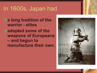 In 1600s, Japan had a long tradition of the warrior - elites adopted some of the weapons of Europeans – and begun to manufacture their own. 