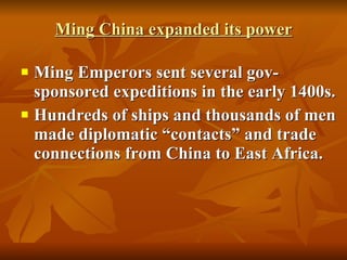 Ming China expanded its power Ming Emperors sent several gov-sponsored expeditions in the early 1400s. Hundreds of ships and thousands of men made diplomatic “contacts” and trade connections from China to East Africa. 