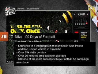 Work
• Launched in 5 languages in 9 countries in Asia Pacific
• 4 Million unique visitors in 3 months
• Over 15k visits per day
• Over 20 minutes time-spent on average
• Still one of the most successful Nike Football Ad campaign
ever done
Nike – 90 Days of Football
 