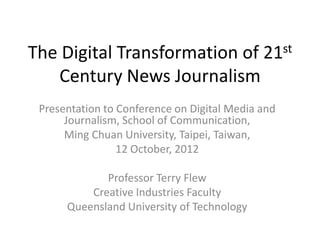 The Digital Transformation of 21st
   Century News Journalism
 Presentation to Conference on Digital Media and
      Journalism, School of Communication,
      Ming Chuan University, Taipei, Taiwan,
                 12 October, 2012

             Professor Terry Flew
          Creative Industries Faculty
      Queensland University of Technology
 