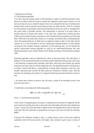 3. Reinforcement learning
3.1 The Q-learning algorithm
If we move from the strategy regime of full rationality to regime of exploring rationality where
players are willing to take some risks to explore their opponents and the game structure, we will
have more than one way to model the players. Here we are attracted by the class of reinforcement
learning which seems to describe human behavior better (see Roth and Erev 1995). It is inspired
by learning theory in psychology which says the likelihood to choose one action is strengthened if
this action leads to favorable outcome. This characteristic is observed to be quite robust in
learning behavior of human and animals. At the same time, reinforcement learning has been
widely used in machine learning community to solve individual decision problem (see Sutton and
Barto 1998). But it has rarely been treated as in a strategic environment (like in repeated games)
where the learning behaviors of others have an important impact on that of each other and the
outcome. So it is also interesting to see how reinforcement learning performs in such strategic
environment from machine learning’s perspective. In the following part, we will describe the
specific reinforcement learning algorithm we used for our experiment-Q-learning. The more
detailed information can be found at Watkins 1989, Watkins and Dayan 1992 and Sutton and Barto
1998.

Q-learning algorithm works by estimating the values of state-action pairs. The value Q(s,a) is
defined to be the expected discounted sum of future payoffs obtained by taking action a from state
s and following an optimal policy thereafter. Once these values have been learned, the optimal
action from any state is the one with the highest Q-value. The standard procedure for Q-learning is
as follows. Assume that Q(s,a) is represented by a lookup table containing a value for every
possible state-action pair, and that the table entries are initialized to arbitrary values. Then the
procedure for estimating correct Q(s,a) is to repeat the following loop until termination criterion is
met:

1. In current state s choose an action a, this will cause a receipt of an immediate reward r, and
arrival at a next state s'.

2. Update Q(s, a) according to the following equation:

                        ∆Q( s, a ) = α [r + γ max Q( s' , b) − Q( s, a )]
                                                b                           (1)

where αis the learning rate parameter.

In the context of repeated games, the player is exploring the environment (its opponent and the
game structure) by taking some risk to choose the action that might not be the current optimal one
in step 1. In step 2 the action that leads to higher reward will strengthen the Q value for that state-
action pair. The above procedure is guaranteed to converge to the correct Q values for stationary
MDPs.

In practice the exploration strategy in step 1 is usually chosen so that it will ensure sufficient
exploration while still favoring actions with higher value estimates in given state. A variety of


Draft.doc                                     4/26/2010                                            1/14
 