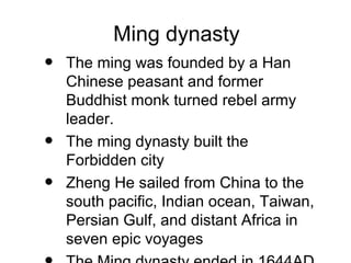 Ming dynasty
• The ming was founded by a Han
Chinese peasant and former
Buddhist monk turned rebel army
leader.
• The ming dynasty built the
Forbidden city
• Zheng He sailed from China to the
south pacific, Indian ocean, Taiwan,
Persian Gulf, and distant Africa in
seven epic voyages
 
