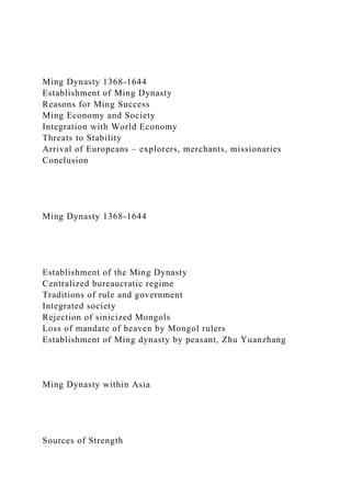Ming Dynasty 1368-1644
Establishment of Ming Dynasty
Reasons for Ming Success
Ming Economy and Society
Integration with World Economy
Threats to Stability
Arrival of Europeans – explorers, merchants, missionaries
Conclusion
Ming Dynasty 1368-1644
Establishment of the Ming Dynasty
Centralized bureaucratic regime
Traditions of rule and government
Integrated society
Rejection of sinicized Mongols
Loss of mandate of heaven by Mongol rulers
Establishment of Ming dynasty by peasant, Zhu Yuanzhang
Ming Dynasty within Asia
Sources of Strength
 