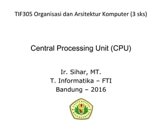 Central Processing Unit (CPU)
Ir. Sihar, MT.
T. Informatika – FTI
Bandung – 2016
TIF305 Organisasi dan Arsitektur Komputer (3 sks)
 