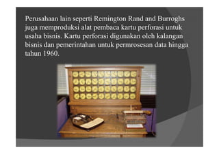 Perusahaan lain seperti Remington Rand and Burroghs
juga memproduksi alat pembaca kartu perforasi untuk
usaha bisnis. Kartu perforasi digunakan oleh kalangan
bisnis dan pemerintahan untuk permrosesan data hingga
tahun 1960.
 