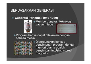 BERDASARKAN GENERASI
 Generasi Pertama (1946-1959)
               Mempergunakan teknologi
               vacuum tube


  Program hanya dapat dilakukan dengan
  bahasa mesin
               Dipergunakan konsep
               penyimpnan program dengan
               memori utama adalah
               penyimpan intUsing stored
               magnetik
 