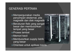 GENERASI PERTAMA
  Mempergunakan media
  penyimpan eksternal, pita
  magnetik dan disk magnetik
  Berukuran fisik yang sangat
  besar dan membutuhkan
  tempat yang besar
  Proses lambat
  Memori kecil
  Membutuhkan supply listrik
  yang besar
  Orientasi untuk aplikasi bisnis
 