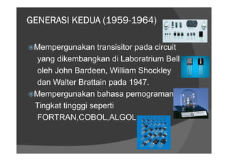 (1959-
GENERASI KEDUA (1959-1964)

 Mempergunakan transisitor pada circuit
  yang dikembangkan di Laboratrium Bell
  oleh John Bardeen, William Shockley
  dan Walter Brattain pada 1947.
 Mempergunakan bahasa pemograman
 Tingkat tingggi seperti
  FORTRAN,COBOL,ALGOL
 
