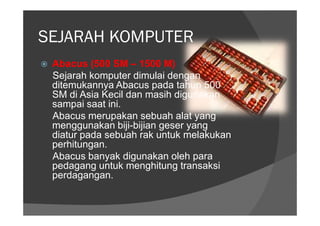 SEJARAH KOMPUTER
 Abacus (500 SM – 1500 M)
 Sejarah komputer dimulai dengan
 ditemukannya Abacus pada tahun 500
 SM di Asia Kecil dan masih digunakan
 sampai saat ini.
 Abacus merupakan sebuah alat yang
 menggunakan biji-bijian geser yang
 diatur pada sebuah rak untuk melakukan
 perhitungan.
 Abacus banyak digunakan oleh para
 pedagang untuk menghitung transaksi
 perdagangan.
 