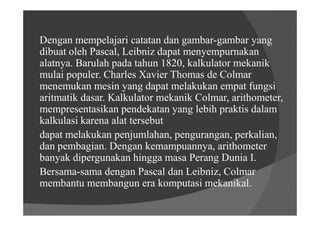 Dengan mempelajari catatan dan gambar-gambar yang
dibuat oleh Pascal, Leibniz dapat menyempurnakan
alatnya. Barulah pada tahun 1820, kalkulator mekanik
mulai populer. Charles Xavier Thomas de Colmar
menemukan mesin yang dapat melakukan empat fungsi
aritmatik dasar. Kalkulator mekanik Colmar, arithometer,
mempresentasikan pendekatan yang lebih praktis dalam
kalkulasi karena alat tersebut
dapat melakukan penjumlahan, pengurangan, perkalian,
dan pembagian. Dengan kemampuannya, arithometer
banyak dipergunakan hingga masa Perang Dunia I.
Bersama-sama dengan Pascal dan Leibniz, Colmar
membantu membangun era komputasi mekanikal.
 