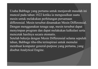 Usaha Babbage yang pertama untuk menjawab masalah ini
muncul pada tahun 1822 ketika ia mengusulkan suatu
mesin untuk melakukan perhitungan persamaan
differensial. Mesin tersebut dinamakan Mesin Differensial.
Dengan menggunakan tenaga uap, mesin tersebut dapat
menyimpan program dan dapat melakukan kalkulasi serta
mencetak hasilnya secara otomatis.
Setelah bekerja dengan Mesin Differensial selama sepuluh
tahun, Babbage tiba-tiba terinspirasi untuk memulai
membuat komputer general-purpose yang pertama, yang
disebut Analytical Engine.
 