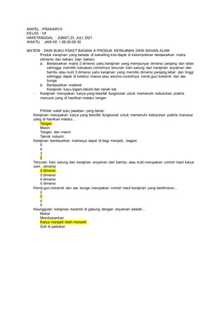 MAPEL : PRAKARYA
KELAS : VII
HARI/TANGGAL : JUMAT,23 JULI 2021
WAKTU : JAM KE 1 08.00-09.30
MATERI : DARI BUKU PAKET BAGIAN A PRODUK KERAJINAN DARI BAHAN ALAM
- Produk kerajinan yang berada di sekeliling kita dapat di kelompokkan berdasarkan matra
(dimensi dan bahan) (dan bahan)
a. Berdasarkan matra 2 dimensi yaitu kerajinan yang mempunyai dimensi panjang dan lebar
sehingga memiliki keluasan.contohnya tenunan kain sarung dan kerajinan anyaman dari
bambu atau kulit.3 dimensi yaitu kerajinan yang memiliki dimensi panjang,lebar dan tinggi
sehingga dapat di ketahui massa atau volume.contohnya kendi,guci,keramik dan vas
bunga
b. Berdasarkan material
Kerajinan kayu,logam,tekstil,dan tanah liat
- Kerajinan merupakan karya yang bersifat fungsional untuk memenuhi kebutuhan praktis
manusia yang di hasilkan melalui tangan
Pilihlah salah satu jawaban yang benar:
Kerajinan merupakan karya yang bersifat fungsional untuk memenuhi kebutuhan praktis manusia
yang di hasilkan melalui...
Tangan
Mesin
Tangan dan mesin
Teknik industri
Kerajinan berdasarkan matranya dapat di bagi menjadi...bagian
5
4
3
2
Tenunan kain sarung dan kerajinan anyaman dari bambu atau kulit merupakan contoh hasil karya
seni...dimensi
2 dimensi
3 dimensi
4 dimensi
5 dimensi
Kendi,guci,keramik dan vas bunga merupakan contoh hasil kerajinan yang berdimensi...
2
3
4
5
Keunggulan kerajinan keramik di gabung dengan anyaman adalah...
Mahal
Membosankan
Karya menjadi lebih menarik
Sult di padukan
 