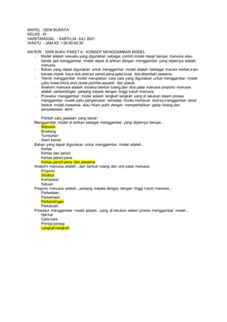 MAPEL : SENI BUDAYA
KELAS : IX
HARI/TANGGAL : SABTU,24 JULI 2021
WAKTU : JAM KE 1 08.00-09.30
MATERI : DARI BUKU PAKET A : KONSEP MENGGAMBAR MODEL
- Model adalah sesuatu yang digunakan sebagai contoh.model dapat berupa manusia atau
benda jadi menggambar model dapat di artikan dengan menggambar yang objeknya adalah
manusia
- Bahan yang dapat digunakan untuk menggambar model adalah berbagai macam kertas,kain
kanvas,triplek kaca dsb.alatnya pensil,pena,palet,kuas dsb,ditambah pewarna.
- Teknik menggambar model merupakan cara cara yang digunakan untuk menggambar model
yaitu linear,block,arsir,dusel,pointilis,aquarel dan plakat.
- Anatomi manusia adalah struktur,bentuk tulang,dan otot pada manusia proporsi manusia
adalah perbandingan panjang kepala dengan tinggi tubuh manusia.
- Prosedur menggambar model adalah langkah langkah yang di lakukan dalam proses
menggambar model yaitu pengamatan terhadap model,membuat sketsa,menggambar detail
bentuk model,mewarnai atau hitam putih dengan memperhatikan gelap terang,dan
penyelesaian akhir.
Pilihlah satu jawaban yang benar:
Menggambar model di artikan sebagai menggambar yang objeknya berupa...
Manusia
Binatang
Tumbuhan
Alam benda
Bahan yang dapat digunakan untuk menggambar model adalah...
Kertas
Kertas dan pensil
Kertas,pensil,pena
Kertas,pensil,pena dan pewarna
Anatomi manusia adalah...dan bentuk tulang dan otot pada manusia.
Proporsi
Struktur
Komposisi
Satuan
Proporsi manusia adalah...panjang kepala dengan dengan tinggi tubuh manusia...
Perbedaan
Persamaan
Perbandingan
Persatuan
Prosedur menggambar model adalah...yang di lakukan dalam proses menggambar model...
Hal-hal
Cara-cara
Prinsip-prinsip
Langkah-langkah
 