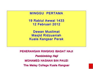 MINGGU PERTAMA
19 Rabiul Awwal 1433
12 Februari 2012
Dewan Muslimat
Masjid Ridzuaniah
Kuala Kangsar Perak
PENERANGAN RINGKAS IBADAT HAJIPENERANGAN RINGKAS IBADAT HAJI
Pembimbing HajiPembimbing Haji
MOHAMED HASNAN BIN PAUZIMOHAMED HASNAN BIN PAUZI
The Malay College Kuala KangsarThe Malay College Kuala Kangsar 1111
12121212
 