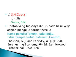  b) S.N.Gupta
     ditulis
     Gupta, S.N.
 Contoh yang biasanya ditulis pada hasil kerja

  adalah mengikut format berikut
  Nama penulis(Tahun). Judul buku.
  Edisi.Tempat terbit.:halaman. Contoh:
  Theusen, G. J. and Fabryky, W. J. (1984).
  Engineering Economy. 6th Ed. Eanglewwod:
  Prentice hall. 150-178
 