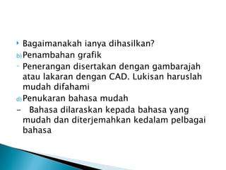   Bagaimanakah ianya dihasilkan?
b) Penambahan grafik
- Penerangan disertakan dengan gambarajah

   atau lakaran dengan CAD. Lukisan haruslah
   mudah difahami
d) Penukaran bahasa mudah
- Bahasa dilaraskan kepada bahasa yang
   mudah dan diterjemahkan kedalam pelbagai
   bahasa
 