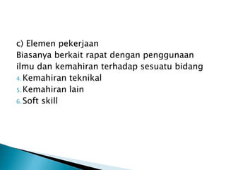 c) Elemen pekerjaan
Biasanya berkait rapat dengan penggunaan
ilmu dan kemahiran terhadap sesuatu bidang
4. Kemahiran teknikal
5. Kemahiran lain
6. Soft skill
 