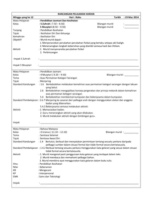 RANCANGAN PELAJARAN HARIAN
Minggu yang ke 12 Hari : Rabu Tarikh : 19 Mac 2014
Mata Pelajaran : Pendidikan Jasmani Dan Kesihatan
Kelas : 5 Zuhrah ( 7.50 – 8.50) Bilangan murid : ___________
5 Musytari (8.50 – 9.50) Bilangan murid : ___________
Tunjang : Pendidikan Kesihatan
Tajuk : Kesihatan Diri Dan Keluarga
Kemahiran : Kesihatan Diri
Objektif : Murid-murid dapat :
1.Menyenaraikan perubahan-perubahan fizikal yang berlaku selepas akil baligh.
2.Meneranngkan langkah kebersihan yang diambil semasa haid dan ihtilam.
Aktiviti : 1. Murid menyenaraika perubahan fizikal
2. Perbincangan
Impak 5 Zuhrah : ____________________________________________________________________________
Impak 5 Musytari : _____________________________________________________________________________
Mata Pelajaran : Pendidikan Jasmani
Kelas : 4 Musytari ( 9.20 – 9.50) Bilangan murid : ___________
Tema : Asas Permainan-Kategori Serangan
Tajuk : Menjaring
Standard Kandungan : 1.6 Berkebolehan melakukan kemahiran asas permainan kategori serangan dengan lakuan
yang betul.
2.6 Berkebolehan mengaplikasi konsep pergerakan dan prinsip mekanik dalam kemahiran
asas permainan ketegori serangan.
5.4 Berkebolehan membentuk kumpulan dan bekerjasama dalam kumpulan.
Standard Pembelajaran : 1.6.7 Menjaring ke sasaran dari pelbagai arah dengan menggunakan alatan dan anggota
badan yang dibenarkan.
5.4.3 Bekerjasama semasa melakukan aktiviti.
Aktiviti : 1. Memanaskan badan.
2. Guru menerangkan aktiviti yang akan dilakukan.
3. Murid melakukan aktiviti dengan bimbingan guru.
Impak : ____________________________________________________________________________
Mata Pelajaran : Bahasa Malaysia
Kelas : 4 Uranus ( 11.10 – 12.10) Bilangan murid : ___________
Tema : Sentiasa Selamat
Tajuk : Sentiasa Awasi Diri
Standard Kandungan : 1.4 Bertutur, berbual dan menyatakan permintaan tentang sesuatu perkara daripada
pelbagai sumber dalam situasi formal dan tidak formal secara bertatasusila.
Standard Pembelajaran : 1.4.2 Berbual tentang sesuatu perkara menggunakan kata gelaran yang sesuai dalam situasi
tidak formal secara bertatasusila.
Aktiviti : 1. Murid mengenal pasti penggunaan kata gelaran yang terdapat dalam teks.
2. Murid membaca dan memahami pelbagai bahan.
3. Murid membina ayat menggunakan kata gelaran dalam buku tulis.
Ilmu : Pendidikan Kesihatan
Nilai : Keberanian
KB : Mengecam
KP : Interpersonal
EMK : Sains dan Teknologi
Impak : ____________________________________________________________________________
 