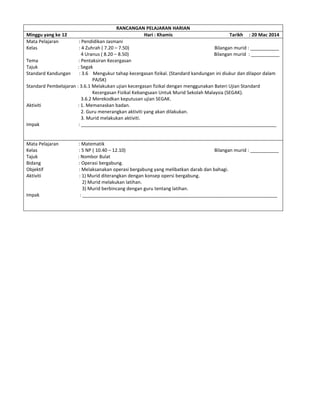 RANCANGAN PELAJARAN HARIAN
Minggu yang ke 12 Hari : Khamis Tarikh : 20 Mac 2014
Mata Pelajaran : Pendidikan Jasmani
Kelas : 4 Zuhrah ( 7.20 – 7.50) Bilangan murid : ___________
4 Uranus ( 8.20 – 8.50) Bilangan murid : ___________
Tema : Pentaksiran Kecergasan
Tajuk : Segak
Standard Kandungan : 3.6 Mengukur tahap kecergasan fizikal. (Standard kandungan ini diukur dan dilapor dalam
PAJSK)
Standard Pembelajaran : 3.6.1 Melakukan ujian kecergasan fizikal dengan menggunakan Bateri Ujian Standard
Kecergasan Fizikal Kebangsaan Untuk Murid Sekolah Malaysia (SEGAK).
3.6.2 Merekodkan keputusan ujian SEGAK.
Aktiviti : 1. Memanaskan badan.
2. Guru menerangkan aktiviti yang akan dilakukan.
3. Murid melakukan aktiviti.
Impak : ___________________________________________________________________________
Mata Pelajaran : Matematik
Kelas : 5 NP ( 10.40 – 12.10) Bilangan murid : ___________
Tajuk : Nombor Bulat
Bidang : Operasi bergabung.
Objektif : Melaksanakan operasi bergabung yang melibatkan darab dan bahagi.
Aktiviti : 1) Murid diterangkan dengan konsep opersi bergabung.
2) Murid melakukan latihan.
3) Murid berbincang dengan guru tentang latihan.
Impak : ___________________________________________________________________________
 