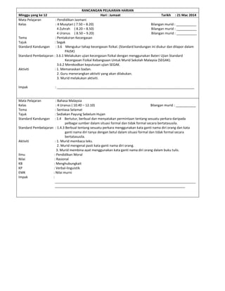 RANCANGAN PELAJARAN HARIAN
Minggu yang ke 12 Hari : Jumaat Tarikh : 21 Mac 2014
Mata Pelajaran : Pendidikan Jasmani
Kelas : 4 Musytari ( 7.50 – 8.20) Bilangan murid : ___________
4 Zuhrah ( 8.20 – 8.50) Bilangan murid : ___________
4 Uranus ( 8.50 – 9.20) Bilangan murid : ___________
Tema : Pentaksiran Kecergasan
Tajuk : Segak
Standard Kandungan : 3.6 Mengukur tahap kecergasan fizikal. (Standard kandungan ini diukur dan dilapor dalam
PAJSK)
Standard Pembelajaran : 3.6.1 Melakukan ujian kecergasan fizikal dengan menggunakan Bateri Ujian Standard
Kecergasan Fizikal Kebangsaan Untuk Murid Sekolah Malaysia (SEGAK).
3.6.2 Merekodkan keputusan ujian SEGAK.
Aktiviti : 1. Memanaskan badan.
2. Guru menerangkan aktiviti yang akan dilakukan.
3. Murid melakukan aktiviti.
Impak : ___________________________________________________________________________
Mata Pelajaran : Bahasa Malaysia
Kelas : 4 Uranus ( 10.40 – 12.10) Bilangan murid : ___________
Tema : Sentiasa Selamat
Tajuk : Sediakan Payung Sebelum Hujan
Standard Kandungan : 1.4 Bertutur, berbual dan menyatakan permintaan tentang sesuatu perkara daripada
pelbagai sumber dalam situasi formal dan tidak formal secara bertatasusila.
Standard Pembelajaran : 1.4.3 Berbual tentang sesuatu perkara menggunakan kata ganti nama diri orang dan kata
ganti nama diri tanya dengan betul dalam situasi formal dan tidak formal secara
bertatasusila.
Aktiviti : 1. Murid membaca teks.
2. Murid mengenal pasti kata ganti nama diri orang.
3. Murid membina ayat menggunakan kata ganti nama diri orang dalam buku tulis.
Ilmu : Pendidikan Moral
Nilai : Rasional
KB : Menghubungkait
KP : Verbal-linguistik
EMK : Nilai murni
Impak :
_____________________________________________________________________________
_______________________________________________________________________
 