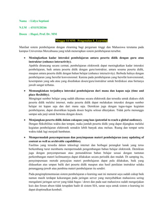 Nama : Lidya Septiani
N.I.M : 43115120246
Dosen : Hapzi, Prof. Dr. MM
Minggu 14 SIM: Pengenalan E_Learning
Manfaat sistem pembelajaran dengan elearning bagi perguruan tinggi dan Mahasiswa terutama pada
kampus Universitas Mercubuana yang telah menerapkan sistem pembelajaran tersebut.
• Meningkatkan kadar interaksi pembelajaran antara peserta didik dengan guru atau
instruktur (enhance interactivity).
Apabila dirancang secara cermat, pembelajaran elektronik dapat meningkatkan kadar interaksi
pembelajaran, baik antara peserta didik dengan guru/instruktur, antara sesama peserta didik,
maupun antara peserta didik dengan bahan belajar (enhance interactivity). Berbeda halnya dengan
pembelajaran yang bersifat konvensional. Karena pada pembelajaran yang bersifat konvensional,
kesempatan yang ada atau yang disediakan dosen/guru/instruktur untuk berdiskusi atau bertanya
jawab sangat terbatas.
• Memungkinkan terjadinya interaksi pembelajaran dari mana dan kapan saja (time and
place flexibility).
Mengingat sumber belajar yang sudah dikemas secara elektronik dan tersedia untuk diakses oleh
peserta didik melalui internet, maka peserta didik dapat melakukan interaksi dengan sumber
belajar ini kapan saja dan dari mana saja. Demikian juga dengan tugas-tugas kegiatan
pembelajaran, dapat diserahkan kepada dosen begitu selesai dikerjakan. Tidak perlu menunggu
sampai ada janji untuk bertemu dengan dosen.
• Menjangkau peserta didik dalam cakupan yang luas (potential to reach a global audience).
Dengan fleksibilitas waktu dan tempat, maka jumlah peserta didik yang dapat dijangkau melalui
kegiatan pembelajaran elektronik semakin lebih banyak atau meluas. Ruang dan tempat serta
waktu tidak lagi menjadi hambatan.
• Mempermudah penyempurnaan dan penyimpanan materi pembelajaran (easy updating of
content as well as archivable capabilities).
Fasilitas yang tersedia dalam teknologi internet dan berbagai perangkat lunak yang terus
berkembang turut membantu mempermudah pengembangan bahan belajar elektronik. Demikian
juga dengan penyempurnaan atau pemutakhiran bahan belajar sesuai dengan tuntutan
perkembangan materi keilmuannya dapat dilakukan secara periodik dan mudah. Di samping itu,
penyempurnaan metode penyajian materi pembelajaran dapat pula dilakukan, baik yang
didasarkan atas umpan balik dari peserta didik maupun atas hasil penilaian instruktur selaku
penanggung-jawab atau pembina materi pembelajaran itu sendiri.
Pada pengimplementasian sistem pembelajaran e-learning saat ini menurut saya sudah cukup baik
namun masih terdapat kekurangan pada jaringan server yang menyebabkan mahasiswa sering
mengalami jaringan server yang tidak bagus / down dan pada saat mahasiswa sudah mengerjakan
kuis dan forum absen tidak terupdate hadir di sistem SIA, saran saya untuk sistem e-learning ini
dapat dioptimalkan kembali.
 