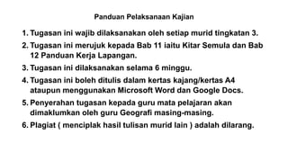 Panduan Pelaksanaan Kajian
1. Tugasan ini wajib dilaksanakan oleh setiap murid tingkatan 3.
2. Tugasan ini merujuk kepada Bab 11 iaitu Kitar Semula dan Bab
12 Panduan Kerja Lapangan.
3. Tugasan ini dilaksanakan selama 6 minggu.
4. Tugasan ini boleh ditulis dalam kertas kajang/kertas A4
ataupun menggunakan Microsoft Word dan Google Docs.
5. Penyerahan tugasan kepada guru mata pelajaran akan
dimaklumkan oleh guru Geografi masing-masing.
6. Plagiat ( menciplak hasil tulisan murid lain ) adalah dilarang.
 
