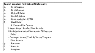 Format penulisan hasil kajian (Tingkatan 3):
a. Penghargaan
b. Pendahuluan
c. Objektif Kajian
d. Kaedah Kajian
e. Kawasan Kajian (PETA)
f. Hasil Kajian
i. Elemen Kitar Semula
ii. Kepentingan Amalan Kitar Semula
iii.Jenis-jenis Amalan Kitar semula Di Kawasan
Kajian
iv.Cadangan Inovasi/Produk/Sistem/Program
Kitar Semula
g. Rumusan
h. Rujukan
i. Lampiran
 