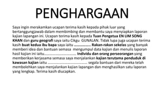 PENGHARGAAN
Saya ingin merakamkan ucapan terima kasih kepada pihak luar yang
bertanggungjawab dalam membimbing dan membantu saya menyiapkan laporan
kajian lapangan ini. Ucapan terima kasih kepada Tuan Pengetua EN LIM SONG
KHAN dan guru geografi saya iaitu Cikgu GUNALAN. Tidak lupa juga ucapan terima
kasih buat kedua ibu bapa saya iaitu …………….. Rakan-rakan sekelas yang banyak
memberi idea dan bantuan semasa mengumpul data kajian dan menulis laporan
hasil kajian ini iaitu……………………………. Individu dan orang perseorangan yang
memberikan kerjasama semasa saya menjalankan kajian terutama penduduk di
kawasan kajian iaitu …………………………………… segala bantuan dari mereka telah
membolehkan saya menjalankan kajian lapangan dan menghasilkan satu laporan
yang lengkap. Terima kasih diucapkan.
 