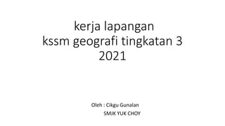kerja lapangan
kssm geografi tingkatan 3
2021
Oleh : Cikgu Gunalan
SMJK YUK CHOY
 