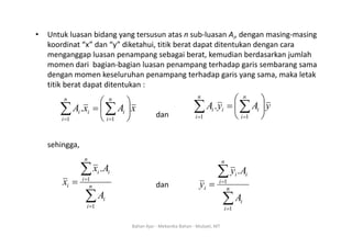 • Untuk luasan bidang yang tersusun atas n sub‐luasan Ai, dengan masing‐masing
koordinat “x” dan “y” diketahui, titik berat dapat ditentukan dengan cara
menganggap luasan penampang sebagai berat, kemudian berdasarkan jumlah
momen dari bagian‐bagian luasan penampang terhadap garis sembarang sama
g g p p g p g g
dengan momen keseluruhan penampang terhadap garis yang sama, maka letak
titik berat dapat ditentukan :
⎞
⎛ ⎞
⎛
dan
x
A
x
A
n
i
i
n
i
i
i ⎟
⎠
⎞
⎜
⎝
⎛
= ∑
∑ =
= 1
1
. y
A
y
A
n
i
i
n
i
i
i ⎟
⎠
⎞
⎜
⎝
⎛
= ∑
∑ =
= 1
1
.
sehingga,
∑
=
n
i
i
i A
x
1
. ∑
n
i
i
i A
y
1
.
dan
∑
=
= n
i
i
i
i
A
x
1
1
∑
=
=
= n
i
i
i
i
A
y
1
1
=
i 1
Bahan Ajar ‐ Mekanika Bahan ‐ Mulyati, MT
 