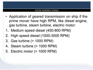 SISTEM TRANSMISI TENAGA
• Application of geared transmission on ship if the
prime mover have high RPM, like diesel engine,
gas turbine, steam turbine, electric motor:
1. Medium speed diesel (450-800 RPM)
2. High speed diesel (1000-3000 RPM)
3. Gas turbine (> 1000 RPM)
4. Steam turbine (> 1000 RPM)
5. Electric motor (> 1000 RPM)
 