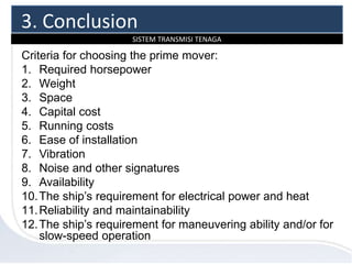 SISTEM TRANSMISI TENAGA
Criteria for choosing the prime mover:
1. Required horsepower
2. Weight
3. Space
4. Capital cost
5. Running costs
6. Ease of installation
7. Vibration
8. Noise and other signatures
9. Availability
10.The ship’s requirement for electrical power and heat
11.Reliability and maintainability
12.The ship’s requirement for maneuvering ability and/or for
slow-speed operation
3. Conclusion
 