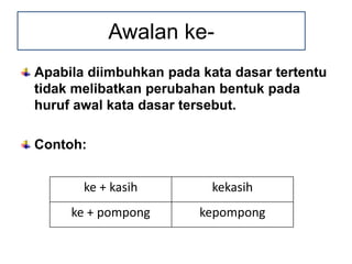 Apabila diimbuhkan pada kata dasar tertentu
tidak melibatkan perubahan bentuk pada
huruf awal kata dasar tersebut.
Contoh:
Awalan ke-
ke + kasih kekasih
ke + pompong kepompong
 