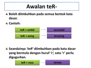 Boleh diimbuhkan pada semua bentuk kata
dasar.
Contoh:
Seandainya ‘teR’ diimbuhkan pada kata dasar
yang bermula dengan huruf ‘r’, satu ‘r’ perlu
digugurkan.
Awalan teR-
teR + ambil terambil
teR + asing terasing
teR + rasa terasa
 