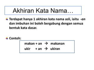 Terdapat hanya 1 akhiran kata nama asli, iaitu -an
dan imbuhan ini boleh bergabung dengan semua
bentuk kata dasar.
Contoh:
makan + an  makanan
ukir + an  ukiran
Akhiran Kata Nama…
 