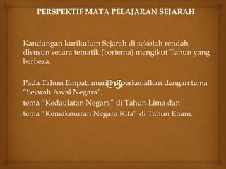 • Kandungan kurikulum Sejarah di sekolah rendah
disusun secara tematik (bertema) mengikut Tahun yang
berbeza.
• Pada Tahun Empat, murid diperkenalkan dengan tema
“Sejarah Awal Negara”,
• tema “Kedaulatan Negara” di Tahun Lima dan
• tema “Kemakmuran Negara Kita” di Tahun Enam.
 