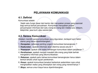PELAYANAN KOMUNIKASI
4.1. Definisi
Komunikasi adalah:
Salah satu fungsi dasar dari kantor dan merupakan proses yang esensial
bagi semua bentuk perusahaan. Komunikasi merupakan proses
penyampaian informasi dari satu orang ke orang lain melalui pos, telepon,
teleprinter, jasa kurir, atau sarana lain.
4.2. Sarana Komunikasi
Didalam memilih sarana komunikasi yang digunakan, terdapat tujuh faktor
utama yang harus dipertimbangkan :
1. Kecepatan, seberapa penting (urgent) komunikasi bersangkutan ?
2. Keakuratan, apakah informasi akan diterima secara akurat ?
3. Keamanan, apakah ada resiko kehilangan komunikasi dalam perjalanan ?
4. Kerahasiaan, apakah menjadi masalah bila orang yang tidak berhak
mengetahui informasi yang dikomunikasikan.
5. Rekaman, apakah perlu bahwa komunikasi bersangkutan harus dalam
bentuk tertulis untuk tujuan perekaman.
6. Kesan, apakah komunikasi tersebut berbentuk sedemikian rupa untuk
menghasilkan reaksi yang diharapkan dari orang yang menerimanya ?
7. Biaya, semua unsur biaya harus dipertimbangkan.
 