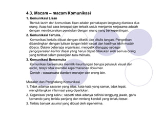 4.3. Macam – macam Komunikasi
1. Komunikasi Lisan
Bentuk lazim dari komunikasi lisan adalah percakapan langsung diantara dua
orang. Acap kali cara tercepat dan terbaik untuk menjamin kerjasama adalah
dengan membicarakan persoalan dengan orang yang berkepentingan.
2. Komunikasi Tertulis.
Komunikasi tertulis dibuat dengan diketik dan ditulis tangan. Pengetikan
dibandingkan dengan tulisan tangan lebih cepat dan hasilnya lebih mudah
dibaca. Dalam beberapa organisasi, mengetik dianggap sebagai
pengoperasian kantor dasar yang harus dapat dilakukan oleh semua orang
yang terlibat dalam pekerjaan tulis menulis.
3. Komunikasi Bersemuka
Komunikasi bersemuka memiliki keuntungan berupa petunjuk visual dan
audio, tetapi tidak memiliki kepermanenan dokumen.
Contoh : wawancara diantara manajer dan orang lain.
Masalah dan Penghalang Komunikasi
1. Tidak adanya sasaran yang jelas, kata-kata yang samar, tidak tepat,
menghilangkan informasi yang diperlukan.
2. Organisasi yang keliru ; seperti tidak adanya definisi tanggung jawab, garis
komando yang terlalu panjang dan rentang kendali yang terlalu besar.
3. Terlalu banyak asumsi yang dibuat oleh sipenerima.
 